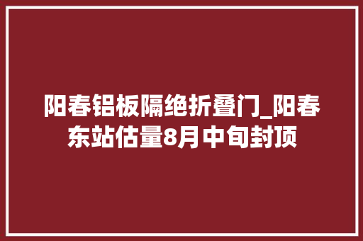 阳春铝板隔绝折叠门_阳春东站估量8月中旬封顶