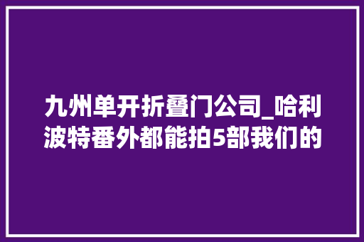 九州单开折叠门公司_哈利波特番外都能拍5部我们的系列片子怎么就难产