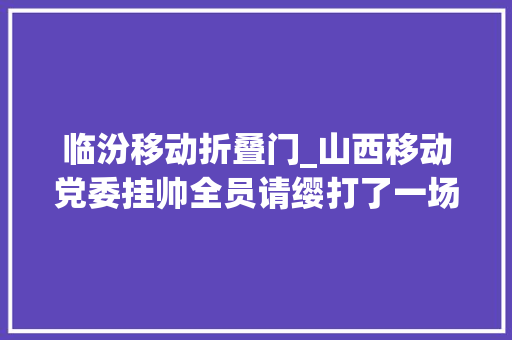 临汾移动折叠门_山西移动党委挂帅全员请缨打了一场有速度有力度有温度的科技防疫战