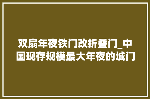 双扇年夜铁门改折叠门_中国现存规模最大年夜的城门已有六百多年历史每地块砖都很了不起
