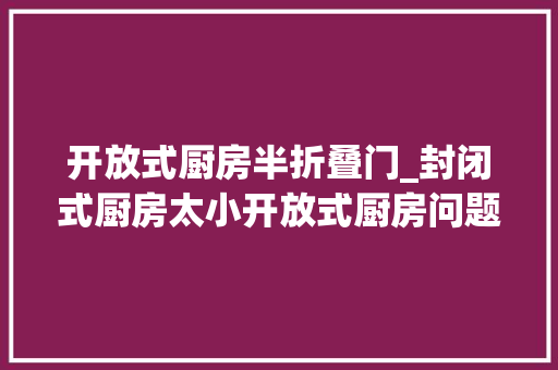 开放式厨房半折叠门_封闭式厨房太小开放式厨房问题多半开放式厨房才应该是首选