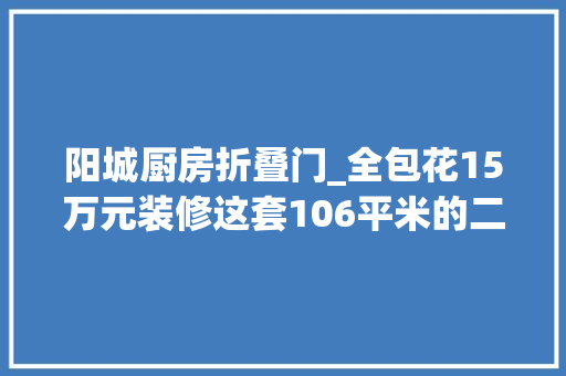 阳城厨房折叠门_全包花15万元装修这套106平米的二居室现代风格给大年夜家晒晒上海阳城装修