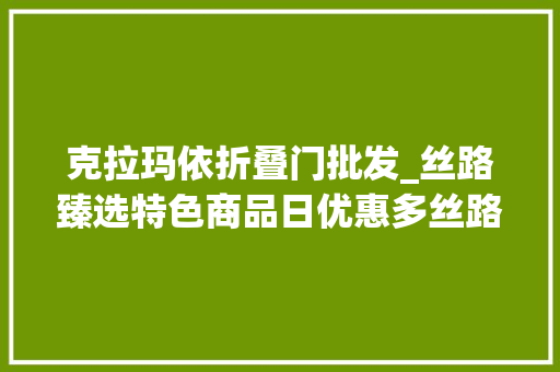 克拉玛依折叠门批发_丝路臻选特色商品日优惠多丝路臻选10月6日至8日特色商品全场7折