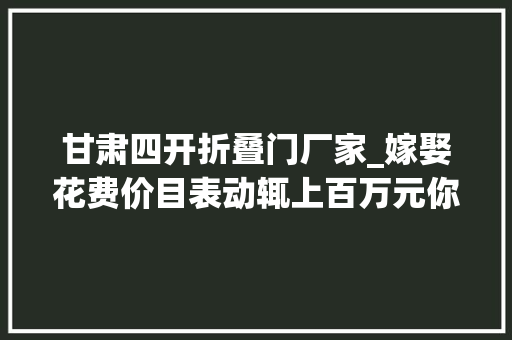 甘肃四开折叠门厂家_嫁娶花费价目表动辄上百万元你家娶亲几桌酒席