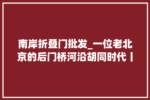 南岸折叠门批发_一位老北京的后门桥河沿胡同时代丨京华物语