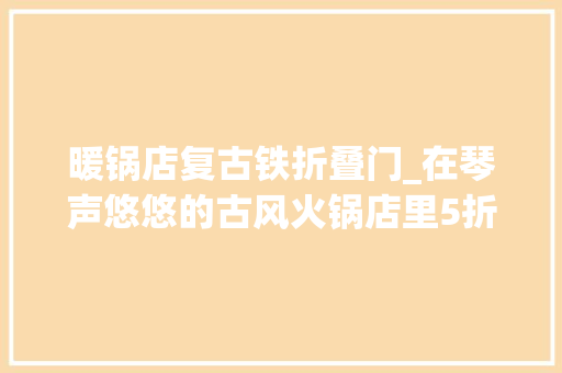 暖锅店复古铁折叠门_在琴声悠悠的古风火锅店里5折痛高兴快吃火锅