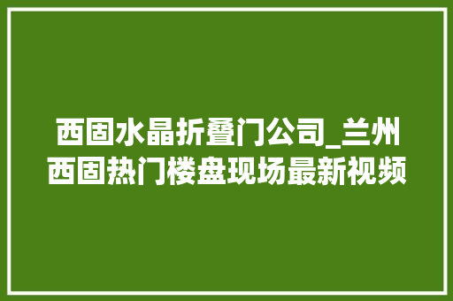 西固水晶折叠门公司_兰州西固热门楼盘现场最新视频点击查看