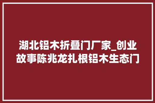 湖北铝木折叠门厂家_创业故事陈兆龙扎根铝木生态门做行业的立异者和推动者