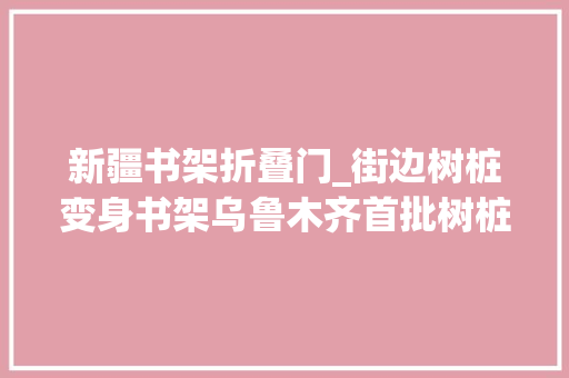 新疆书架折叠门_街边树桩变身书架乌鲁木齐首批树桩书架免费开放