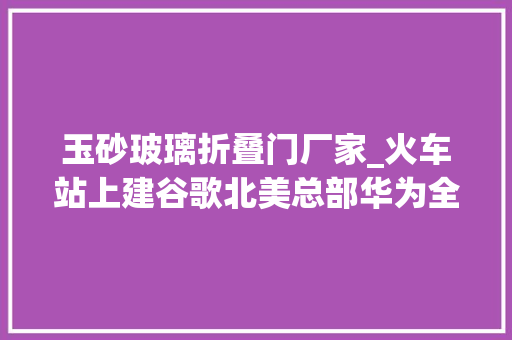 玉砂玻璃折叠门厂家_火车站上建谷歌北美总部华为全新小折叠手机…get设计半月谈