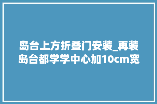 岛台上方折叠门安装_再装岛台都学学中心加10cm宽收纳区台面三分离做饭效率翻倍