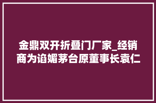金鼎双开折叠门厂家_经销商为谄媚茅台原董事长袁仁国送他5公斤金鼎