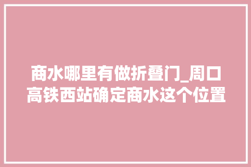 商水哪里有做折叠门_周口高铁西站确定商水这个位置将来直达西安兰州广州厦门