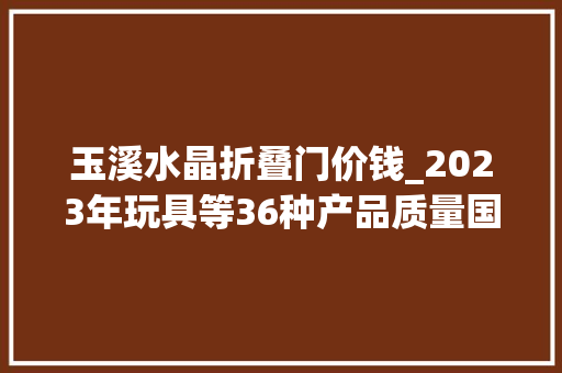 玉溪水晶折叠门价钱_2023年玩具等36种产品质量国家监督抽查情况传递