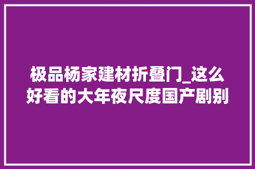 极品杨家建材折叠门_这么好看的大年夜尺度国产剧别沉了