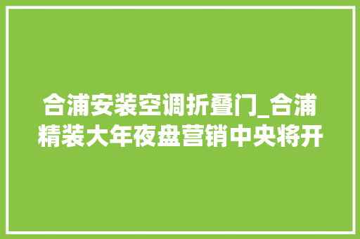 合浦安装空调折叠门_合浦精装大年夜盘营销中央将开放精彩节目趣味游戏精致冷餐等你来约