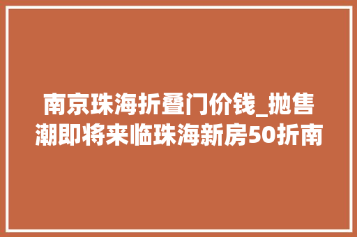南京珠海折叠门价钱_抛售潮即将来临珠海新房50折南京15折不过官方的回答是