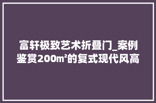 富轩极致艺术折叠门_案例鉴赏200㎡的复式现代风高级轻奢诠释家的乌托邦