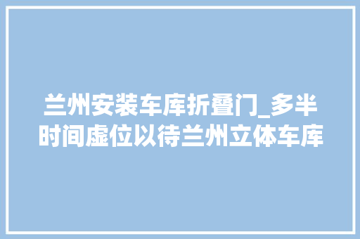 兰州安装车库折叠门_多半时间虚位以待兰州立体车库为何叫好不叫座