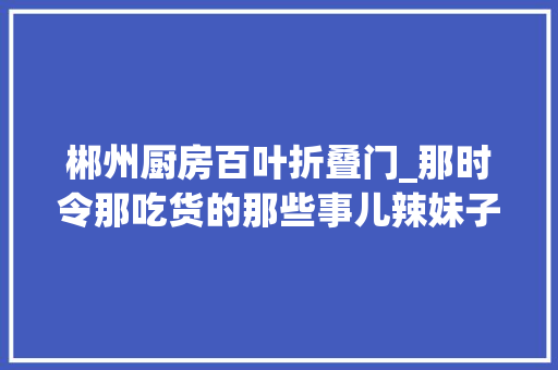 郴州厨房百叶折叠门_那时令那吃货的那些事儿辣妹子冬天吃百搭湘菜里口味名堂大年夜