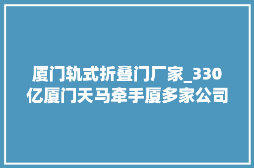 厦门轨式折叠门厂家_330亿厦门天马牵手厦多家公司投建86代LCD产线落址同翔高新城翔安片区