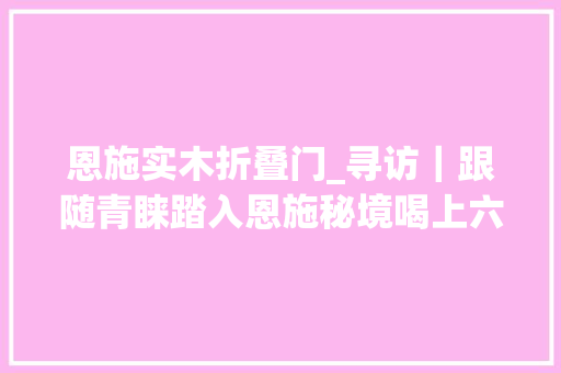 恩施实木折叠门_寻访｜跟随青睐踏入恩施秘境喝上六口茶赴一场非遗盛宴吧