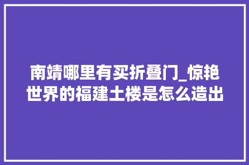 南靖哪里有买折叠门_惊艳世界的福建土楼是怎么造出来的住在里面有若何的体验