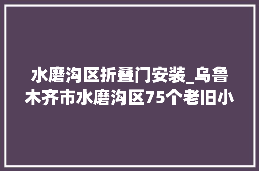 水磨沟区折叠门安装_乌鲁木齐市水磨沟区75个老旧小区提升改造工程落成有你家吗