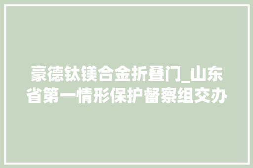 豪德钛镁合金折叠门_山东省第一情形保护督察组交办问题查处情况通知书记