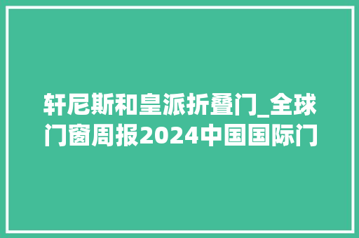 轩尼斯和皇派折叠门_全球门窗周报2024中国国际门窗幕墙博览会开幕皇派与华浔装饰杀青合作轩尼斯老赖不赖享裕安等动态