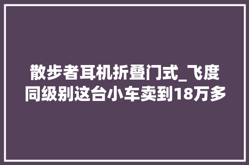 散步者耳机折叠门式_飞度同级别这台小车卖到18万多啥来头