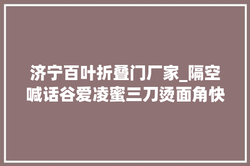 济宁百叶折叠门厂家_隔空喊话谷爱凌蜜三刀烫面角快来济宁圆梦啦