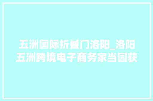 五洲国际折叠门洛阳_洛阳五洲跨境电子商务家当园获批省级跨境电商示范园区