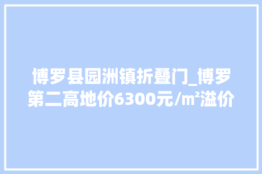 博罗县园洲镇折叠门_博罗第二高地价6300元/㎡溢价率高达888％
