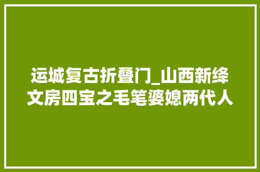 运城复古折叠门_山西新绛文房四宝之毛笔婆媳两代人传承千年身手