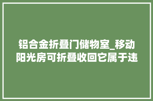 铝合金折叠门储物室_移动阳光房可折叠收回它属于违建吗