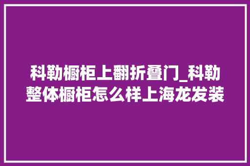 科勒橱柜上翻折叠门_科勒整体橱柜怎么样上海龙发装饰具体分析其优缺点