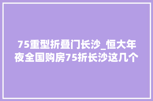 75重型折叠门长沙_恒大年夜全国购房75折长沙这几个楼盘有折扣
