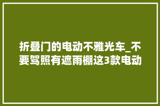 折叠门的电动不雅光车_不要驾照有遮雨棚这3款电动小四轮车3580元起步适合白叟