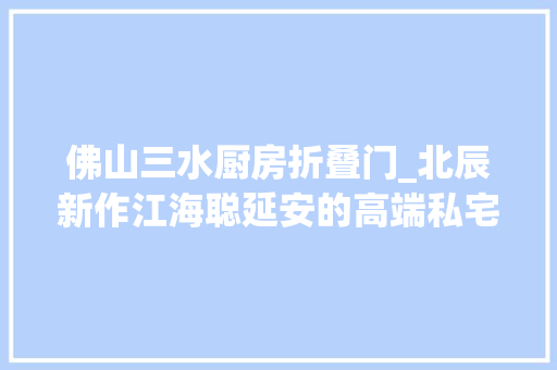 佛山三水厨房折叠门_北辰新作江海聪延安的高端私宅设计风尚是若何的