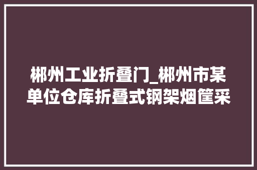 郴州工业折叠门_郴州市某单位仓库折叠式钢架烟筐采购招标通知书记