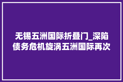 无锡五洲国际折叠门_深陷债务危机旋涡五洲国际再次亏本卖项目