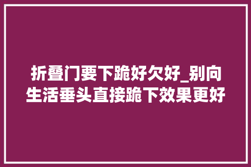 折叠门要下跪好欠好_别向生活垂头直接跪下效果更好