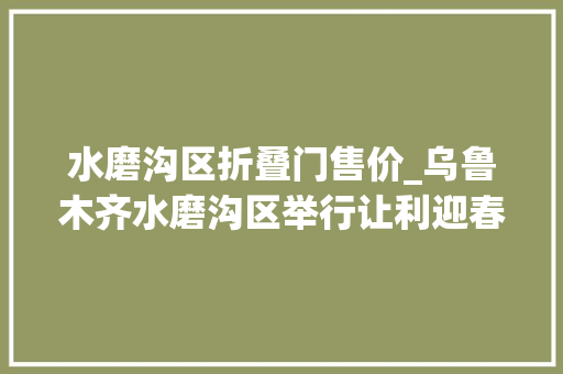 水磨沟区折叠门售价_乌鲁木齐水磨沟区举行让利迎春欢乐购