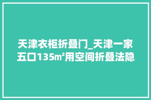 天津衣柜折叠门_天津一家五口135㎡用空间折叠法隐形收纳柜舒适感倍增