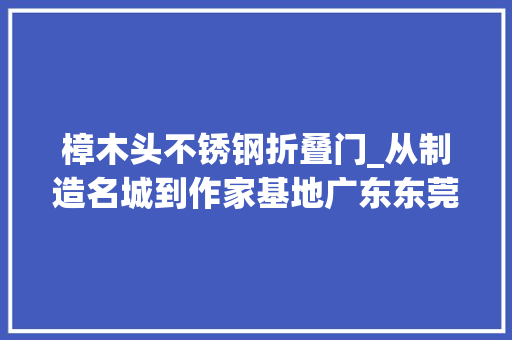 樟木头不锈钢折叠门_从制造名城到作家基地广东东莞推动文学艺术成长走笔