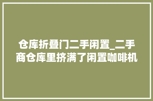 仓库折叠门二手闲置_二手商仓库里挤满了闲置咖啡机和失落败的创业梦 塑钢门