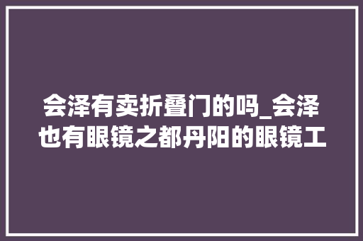 会泽有卖折叠门的吗_会泽也有眼镜之都丹阳的眼镜工厂店了299配一副