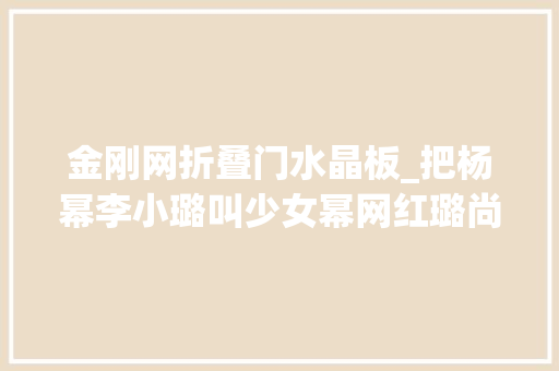 金刚网折叠门水晶板_把杨幂李小璐叫少女幂网红璐尚可理解但钻石嫣是什么鬼