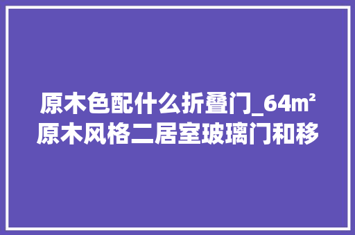 原木色配什么折叠门_64㎡原木风格二居室玻璃门和移动门的设计提升了家居格调